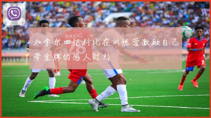 加索尔回忆科比在训练营激励自己带金牌的感人时刻