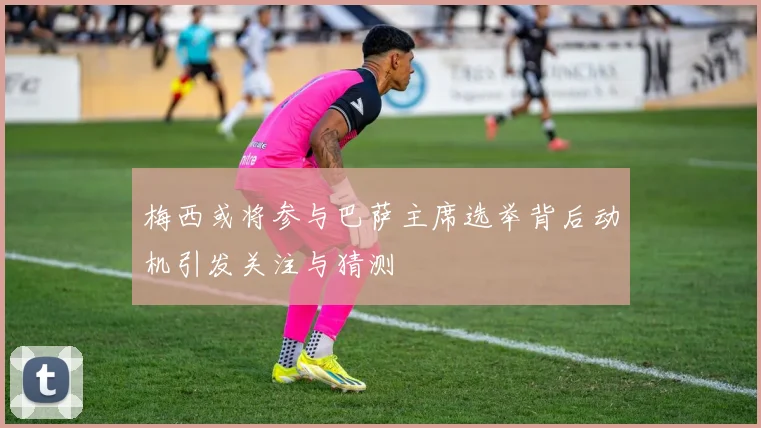 梅西或将参与巴萨主席选举背后动机引发关注与猜测