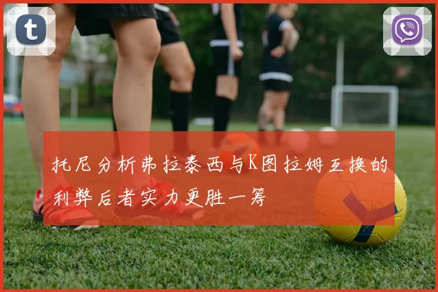 托尼分析弗拉泰西与K图拉姆互换的利弊后者实力更胜一筹