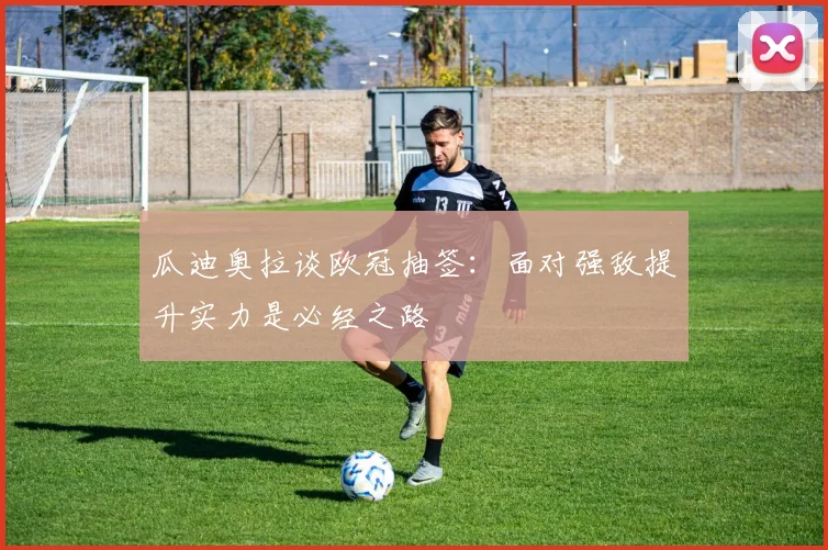 瓜迪奥拉谈欧冠抽签：面对强敌提升实力是必经之路