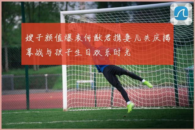 嫂子颜值爆表何猷君携妻儿共庆揭幕战与孩子生日欢乐时光