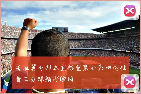 高准翼与邦本宜裕重聚合影回忆往昔三分球精彩瞬间