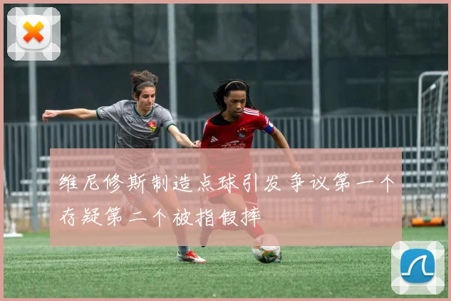 维尼修斯制造点球引发争议第一个存疑第二个被指假摔