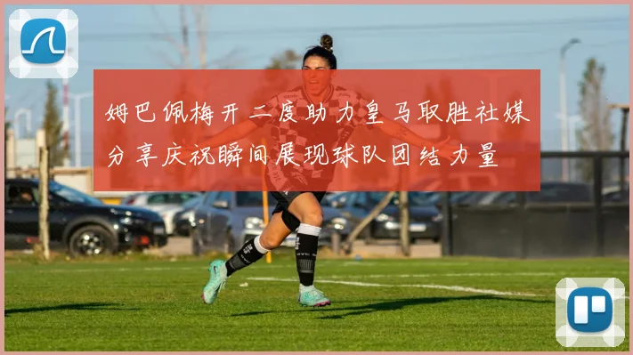 姆巴佩梅开二度助力皇马取胜社媒分享庆祝瞬间展现球队团结力量