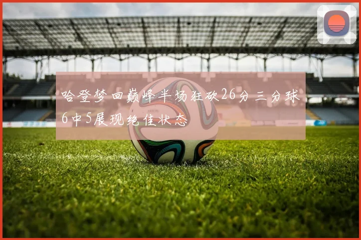 哈登梦回巅峰半场狂砍26分三分球6中5展现绝佳状态