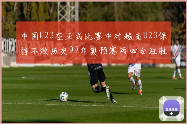 中国U23在正式比赛中对越南U23保持不败历史99年奥预赛两回合狂胜7-0