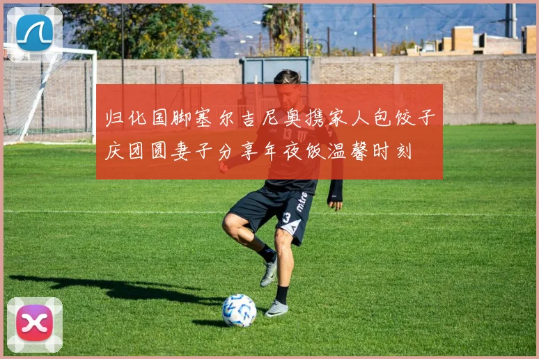 归化国脚塞尔吉尼奥携家人包饺子庆团圆妻子分享年夜饭温馨时刻