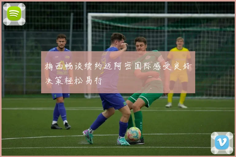 梅西畅谈续约迈阿密国际感受良好决策轻松易行