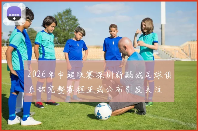 2026年中超联赛深圳新鹏城足球俱乐部完整赛程正式公布引发关注