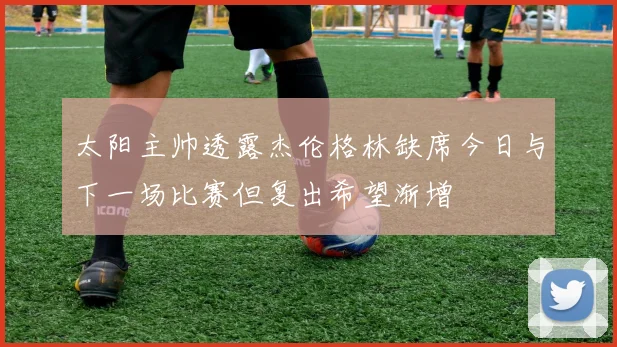 太阳主帅透露杰伦格林缺席今日与下一场比赛但复出希望渐增