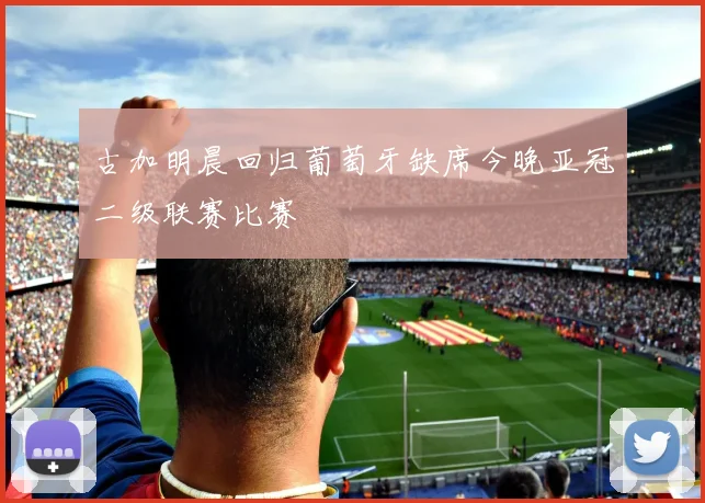 古加明晨回归葡萄牙缺席今晚亚冠二级联赛比赛