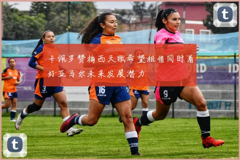 卡佩罗赞梅西天赋希望租借同时看好亚马尔未来发展潜力