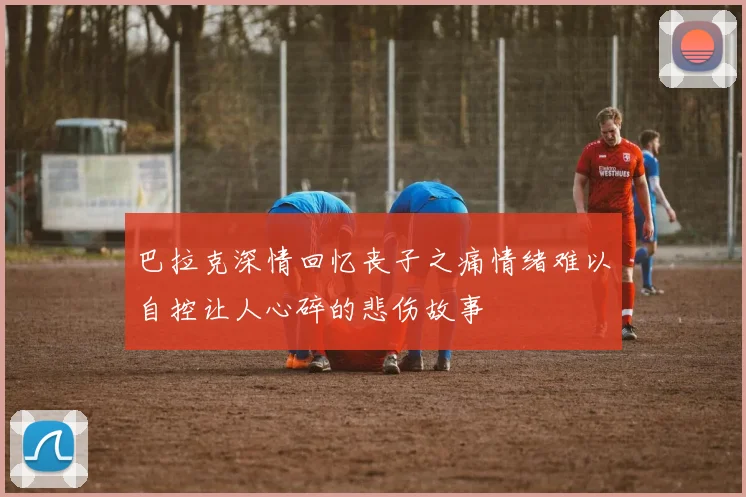 巴拉克深情回忆丧子之痛情绪难以自控让人心碎的悲伤故事