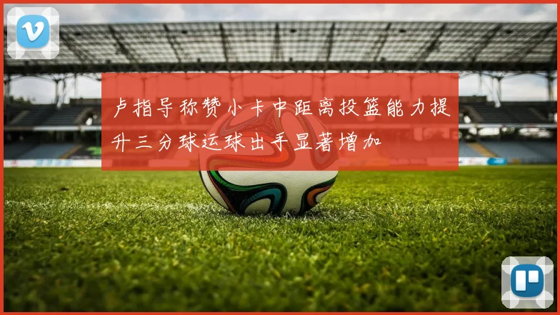 卢指导称赞小卡中距离投篮能力提升三分球运球出手显著增加
