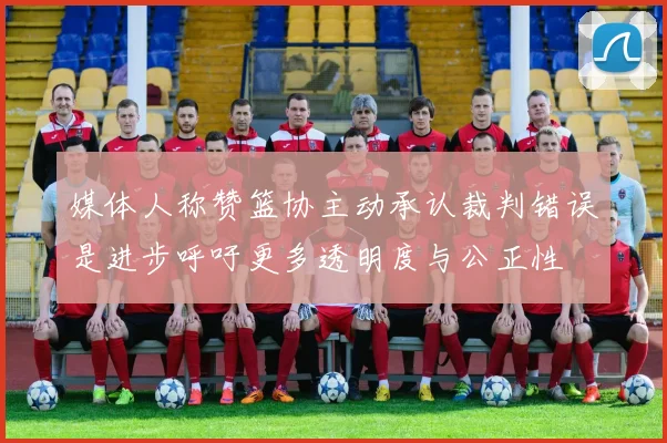 媒体人称赞篮协主动承认裁判错误是进步呼吁更多透明度与公正性