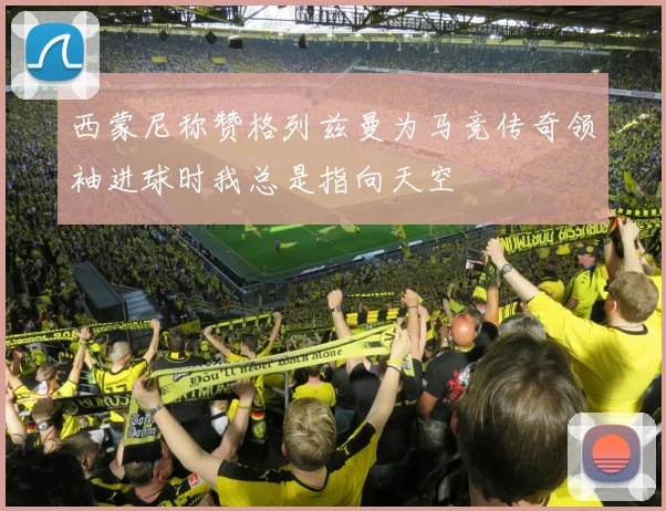 西蒙尼称赞格列兹曼为马竞传奇领袖进球时我总是指向天空