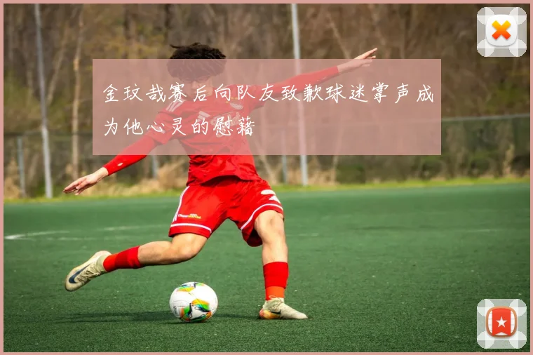 金玟哉赛后向队友致歉球迷掌声成为他心灵的慰藉