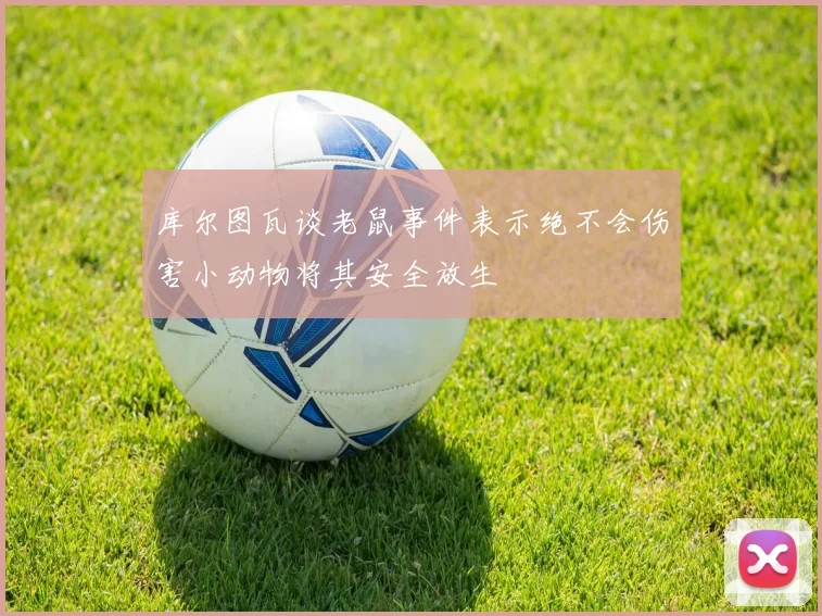 库尔图瓦谈老鼠事件表示绝不会伤害小动物将其安全放生