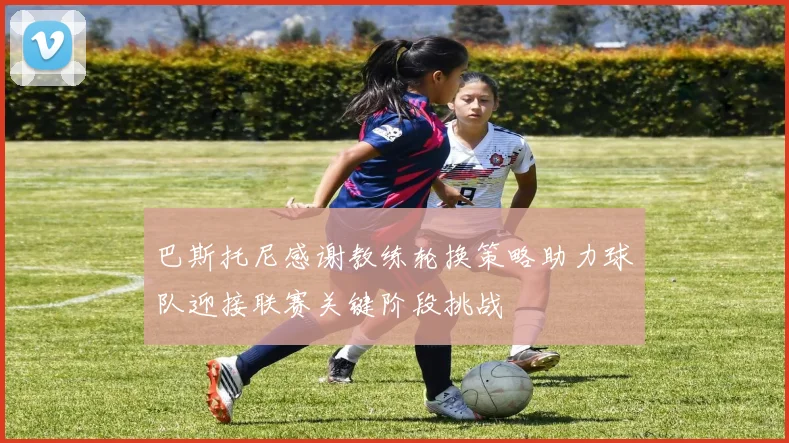 巴斯托尼感谢教练轮换策略助力球队迎接联赛关键阶段挑战