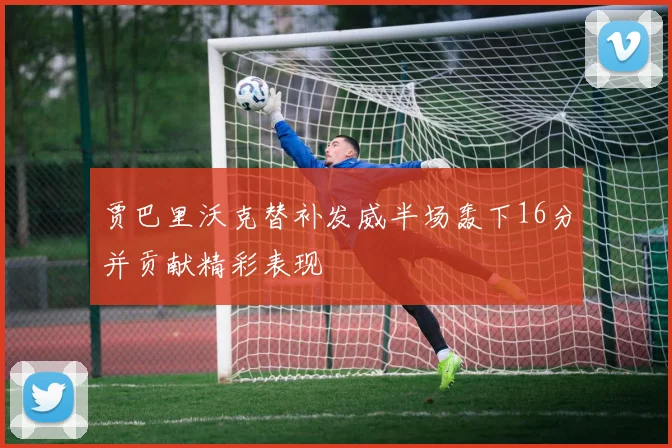 贾巴里沃克替补发威半场轰下16分并贡献精彩表现