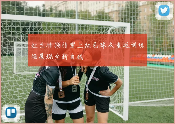 杜兰特期待穿上红色球衣重返训练场展现全新自我