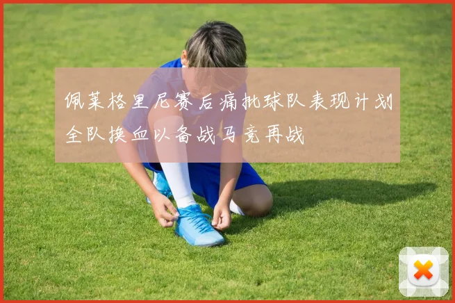 佩莱格里尼赛后痛批球队表现计划全队换血以备战马竞再战