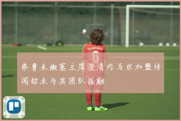 弗鲁米嫩塞主席澄清内马尔加盟传闻称未与其团队接触