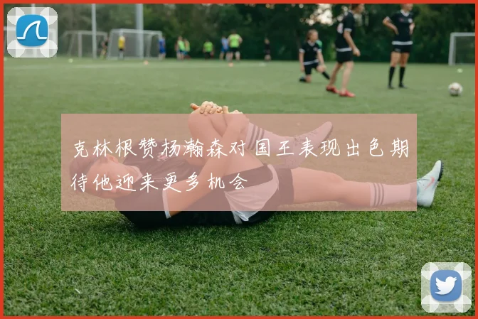 克林根赞杨瀚森对国王表现出色期待他迎来更多机会