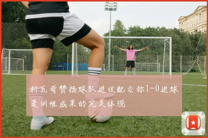 科瓦奇赞扬球队进攻配合称1-0进球是训练成果的完美体现