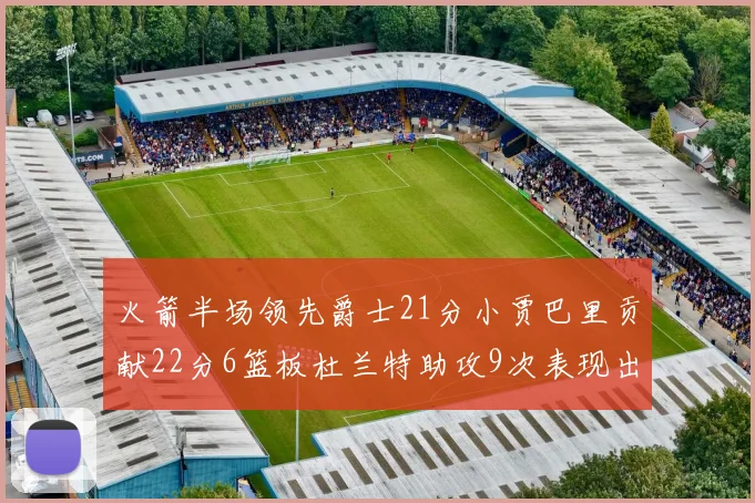 火箭半场领先爵士21分小贾巴里贡献22分6篮板杜兰特助攻9次表现出色