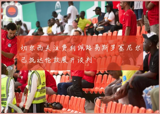 切尔西关注费利佩路易斯罗塞尼尔已抵达伦敦展开谈判