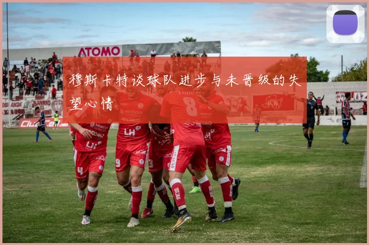 穆斯卡特谈球队进步与未晋级的失望心情