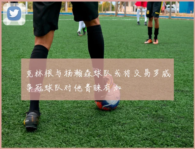 克林根与杨瀚森球队或将交易罗威争冠球队对他青睐有加